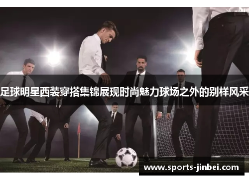 足球明星西装穿搭集锦展现时尚魅力球场之外的别样风采 足球明星西装穿搭集锦展现时尚魅力球场之外的别样风采