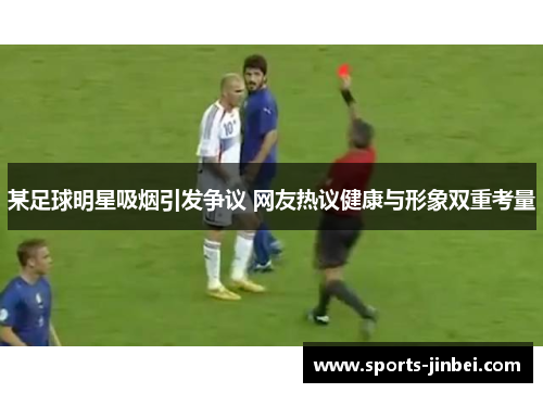某足球明星吸烟引发争议 网友热议健康与形象双重考量 某足球明星吸烟引发争议 网友热议健康与形象双重考量