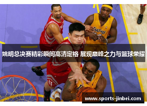 姚明总决赛精彩瞬间高清定格 展现巅峰之力与篮球荣耀 姚明总决赛精彩瞬间高清定格 展现巅峰之力与篮球荣耀