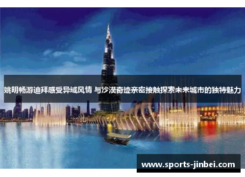 姚明畅游迪拜感受异域风情 与沙漠奇迹亲密接触探索未来城市的独特魅力
