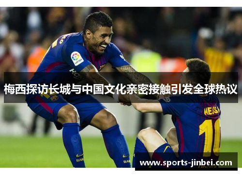 梅西探访长城与中国文化亲密接触引发全球热议 梅西探访长城与中国文化亲密接触引发全球热议