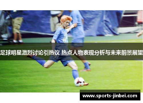 足球明星激烈讨论引热议 热点人物表现分析与未来前景展望 足球明星激烈讨论引热议 热点人物表现分析与未来前景展望