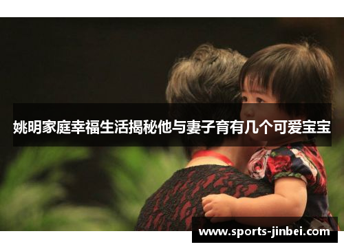 姚明家庭幸福生活揭秘他与妻子育有几个可爱宝宝