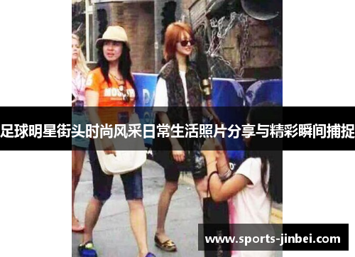 足球明星街头时尚风采日常生活照片分享与精彩瞬间捕捉