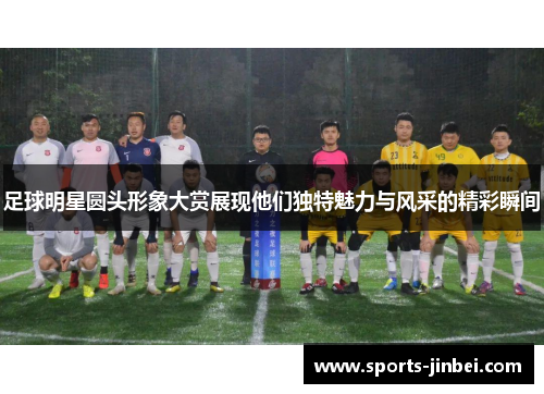足球明星圆头形象大赏展现他们独特魅力与风采的精彩瞬间
