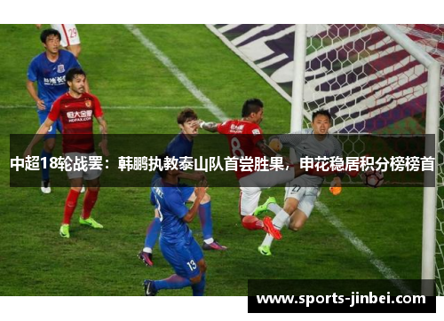 中超18轮战罢：韩鹏执教泰山队首尝胜果，申花稳居积分榜榜首